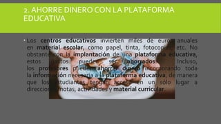 2. AHORRE DINERO CON LA PLATAFORMA
EDUCATIVA
 Los centros educativos invierten miles de euros anuales
en material escolar, como papel, tinta, fotocopias, etc. No
obstante con la implantación de una plataforma educativa,
estos gastos pueden ser ahorrados. Incluso,
los profesores pueden ahorrar dinero incorporando toda
la información necesaria a la plataforma educativa, de manera
que los estudiantes tengan acceso en un sólo lugar a
direcciones, notas, actividades y material curricular.
 