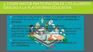 3. LOGRE MAYOR PARTICIPACIÓN DE LOS ALUMNOS
GRACIAS A LA PLATAFORMA EDUCATIVA
Las dudas son solucionadas online y los grupos de trabajo se
convierten en una fuente de colaboración entre profesores y
alumnos.
Los alumnos crean preguntas en la plataforma
educativa para aclarar y complementar las dudas que puedan
surgir en las clases presenciales, a la vez que proporcionan
sugerencias para mejorar y ofrecen también perspectivas
alternativas.
Esto crea un ambiente propicio para mejorar la
participación de los estudiantes y la retroalimentación de
los compañeros.
 