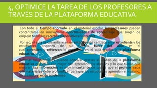 4, OPTIMICE LATAREA DE LOS PROFESORES A
TRAVÉS DE LA PLATAFORMA EDUCATIVA
Con todo el tiempo ahorrado en el material escolar, los profesores pueden
concentrarse en innovadoras oportunidades de aprendizaje que surgen de
emplear todos los recursos disponibles en Internet.
Por eso, el aula se convertirse en un entorno más centrado en el estudiante y los
estudiantes disponen de su espacio fuera del aula en el
cual aprenden y refuerzan lo aprendido en el aula gracias a la plataforma
educativa.
Además los profesores pueden observar gracias al análisis de la plataforma
educativa qué es lo que mejor han aprendido los alumnos y lo que tienen que
mejorar. Esa información es muy importante de cada a que el profesor sepa
qué materiales debe profundizar para que los estudiantes aprendan el máximo,
alcanzando el éxito académico.
 