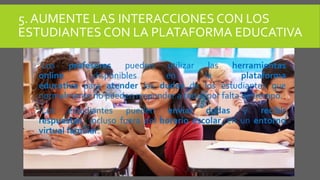 5. AUMENTE LAS INTERACCIONES CON LOS
ESTUDIANTES CON LA PLATAFORMA EDUCATIVA
Los profesores pueden utilizar las herramientas
online disponibles en la plataforma
educativa para atender las dudas de los estudiantes que
normalmente no pueden responder a todas por falta de tiempo.
Los estudiantes pueden enviar dudas y recibir
respuestas incluso fuera del horario escolar, en un entorno
virtual familiar.
 