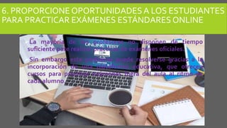 6. PROPORCIONE OPORTUNIDADESA LOS ESTUDIANTES
PARA PRACTICAR EXÁMENES ESTÁNDARES ONLINE
La mayoría de los profesores no disponen de tiempo
suficiente pare realizar prácticas de exámenes oficiales.
Sin embargo este problema puede resolverse gracias a la
incorporación de una plataforma educativa, que ofrecen
cursos para practicar exámenes fuera del aula al ritmo de
cada alumno.
 