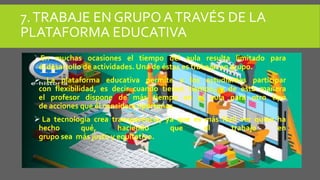 7.TRABAJE EN GRUPOATRAVÉS DE LA
PLATAFORMA EDUCATIVA
En muchas ocasiones el tiempo del aula resulta limitado para
el desarrollo de actividades. Una de éstas es trabajar en grupo.
 La plataforma educativa permite a los estudiantes participar
con flexibilidad, es decir cuando tienen tiempo, y de esta manera
el profesor dispone de más tiempo en el aula para otro tipo
de acciones que él considere oportunas.
 La tecnología crea transparencia, ya que es más fácil ver quién ha
hecho qué, haciendo que el trabajo en
grupo sea más justo y equitativo.
 
