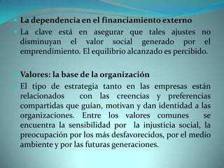  La dependencia en el financiamiento externo
 La clave está en asegurar que tales ajustes no
disminuyan el valor social generado por el
emprendimiento. El equilibrio alcanzado es percibido.
 Valores: la base de la organización
 El tipo de estrategia tanto en las empresas están
relacionados con las creencias y preferencias
compartidas que guían, motivan y dan identidad a las
organizaciones. Entre los valores comunes se
encuentra la sensibilidad por la injusticia social, la
preocupación por los más desfavorecidos, por el medio
ambiente y por las futuras generaciones.
 