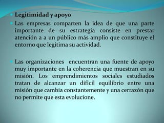  Legitimidad y apoyo
 Las empresas comparten la idea de que una parte
importante de su estrategia consiste en prestar
atención a a un público más amplio que constituye el
entorno que legitima su actividad.
 Las organizaciones encuentran una fuente de apoyo
muy importante en la coherencia que muestran en su
misión. Los emprendimientos sociales estudiados
tratan de alcanzar un difícil equilibrio entre una
misión que cambia constantemente y una cerrazón que
no permite que esta evolucione.
 