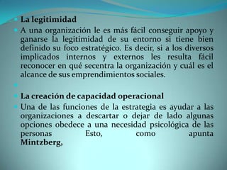  La legitimidad
 A una organización le es más fácil conseguir apoyo y
ganarse la legitimidad de su entorno si tiene bien
definido su foco estratégico. Es decir, si a los diversos
implicados internos y externos les resulta fácil
reconocer en qué secentra la organización y cuál es el
alcance de sus emprendimientos sociales.

 La creación de capacidad operacional
 Una de las funciones de la estrategia es ayudar a las
organizaciones a descartar o dejar de lado algunas
opciones obedece a una necesidad psicológica de las
personas Esto, como apunta
Mintzberg,
 