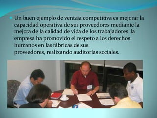  Un buen ejemplo de ventaja competitiva es mejorar la
capacidad operativa de sus proveedores mediante la
mejora de la calidad de vida de los trabajadores la
empresa ha promovido el respeto a los derechos
humanos en las fábricas de sus
proveedores, realizando auditorías sociales.
 