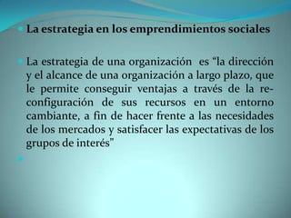  La estrategia en los emprendimientos sociales
 La estrategia de una organización es “la dirección
y el alcance de una organización a largo plazo, que
le permite conseguir ventajas a través de la re-
configuración de sus recursos en un entorno
cambiante, a fin de hacer frente a las necesidades
de los mercados y satisfacer las expectativas de los
grupos de interés”

 