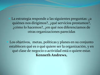  La estrategia responde a las siguientes preguntas: ¿a
quiénes nos dirigimos?, ¿qué servicios prestamos?,
¿cómo lo hacemos?, ¿en qué nos diferenciamos de
otras organizaciones parecidas
 Los objetivos, metas, políticas y planes en su conjunto
establecen qué es o qué quiere ser la organización, y en
qué clase de negocio o actividad está o quiere estar.
Kenneth Andrews,
 