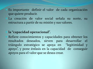  Es importante definir el valor de cada organización
que quiere producir.
 La creación de valor social señala su norte, su
estructura a partir de su misión y sus valores.
 la “capacidad operacional”.
 Refiere conocimientos y capacidades para obtener los
resultados deseados, sirven para desarrollar el
triángulo estratégico se apoya en “legitimidad y
apoyo”, y pone énfasis en la capacidad de conseguir
apoyos para el valor que se desea crear.
 