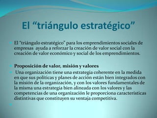 El “triángulo estratégico”
 El “triángulo estratégico” para los emprendimientos sociales de
empresas ayuda a reforzar la creación de valor social con la
creación de valor económico y social de los emprendimientos.
 Proposición de valor, misión y valores
 Una organización tiene una estrategia coherente en la medida
en que sus políticas y planes de acción están bien integrados con
la misión de la organización, y con los valores fundamentales de
la misma una estrategia bien alineada con los valores y las
competencias de una organización le proporciona características
distintivas que constituyen su ventaja competitiva.

 
