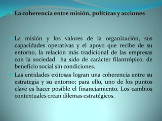  La coherencia entre misión, políticas y acciones
 La misión y los valores de la organización, sus
capacidades operativas y el apoyo que recibe de su
entorno, la relación más tradicional de las empresas
con la sociedad ha sido de carácter filantrópico, de
beneficio social sin condiciones.
 Las entidades exitosas logran una coherencia entre su
estrategia y su entorno; para ello, uno de los puntos
clave es hacer posible el financiamiento. Los cambios
contextuales crean dilemas estratégicos.
 
