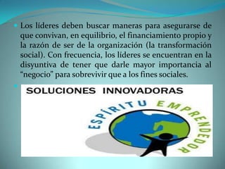  Los líderes deben buscar maneras para asegurarse de
que convivan, en equilibrio, el financiamiento propio y
la razón de ser de la organización (la transformación
social). Con frecuencia, los líderes se encuentran en la
disyuntiva de tener que darle mayor importancia al
“negocio” para sobrevivir que a los fines sociales.

 