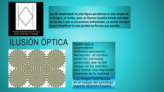 ILUSIÓN ÓPTICA Ilusión óptica
sorprendente
fenómeno perceptivo
Percepción : el cerebro
siente los estimulos
sensoriales que recibe
atraves de los sentidos
para formar una impresión
consiente de la realidad
fisica de sue entorno
(movimiento ilusorio)
Esta imagen esta basada
en el trabajo del psicólogo
japonés Akiyoshi Kitaoka.
Ley de simplicidad: En esta figura percibimos lo más simple de
la imagen, el rombo, pero no fijamos nuestra mirada principal
en las dos k que se encuentran enfrentadas. La mente siempre
busca simplificar lo más posible las formas que percibe.
 