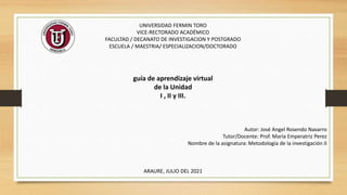 UNIVERSIDAD FERMIN TORO
VICE-RECTORADO ACADÉMICO
FACULTAD / DECANATO DE INVESTIGACION Y POSTGRADO
ESCUELA / MAESTRIA/ ESPECIALIZACION/DOCTORADO
guía de aprendizaje virtual
de la Unidad
I , II y III.
Autor: José Angel Rosendo Navarro
Tutor/Docente: Prof. María Emperatriz Perez
Nombre de la asignatura: Metodología de la investigación II
ARAURE, JULIO DEL 2021
 