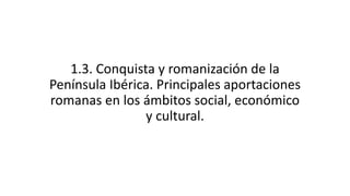1.3. Conquista y romanización de la
Península Ibérica. Principales aportaciones
romanas en los ámbitos social, económico
y...