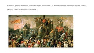 Cierto es que los dioses no conceden todos sus dones a la misma persona. Tú sabes vencer, Aníbal,
pero no sabes aprovechar...