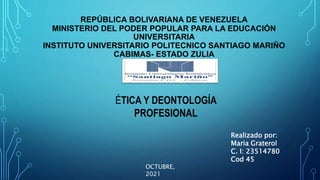 REPÚBLICA BOLIVARIANA DE VENEZUELA
MINISTERIO DEL PODER POPULAR PARA LA EDUCACIÓN
UNIVERSITARIA
INSTITUTO UNIVERSITARIO POLITECNICO SANTIAGO MARIÑO
CABIMAS- ESTADO ZULIA
ÉTICA Y DEONTOLOGÍA
PROFESIONAL
Realizado por:
Maria Graterol
C. I: 23514780
Cod 45
OCTUBRE,
2021
 