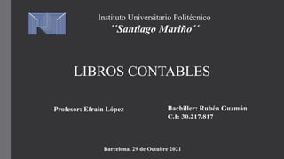 Instituto Universitario Politécnico
´´Santiago Mariño´´
LIBROS CONTABLES
Bachiller: Rubén Guzmán
C.I: 30.217.817
Profesor: Efrain López
Barcelona, 29 de Octubre 2021
 