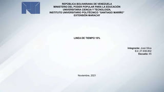 REPÚBLICA BOLIVARIANA DE VENEZUELA
MINISTERIO DEL PODER POPULAR PARA LA EDUCACIÓN
UNIVERSITARIA CIENCIA Y TECNOLOGÍA,
INSTITUTO UNIVERSITARIO POLITÉCNICO “SANTIAGO MARIÑO”
EXTENSIÓN MARACAY
LINEA DE TIEMPO 10%
Integrante: José Silva
C.I: 27.938.802
Escuela: 45
Noviembre, 2021
 