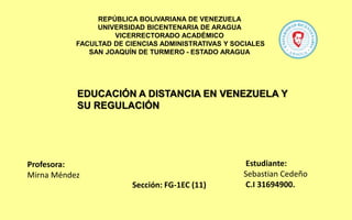REPÚBLICA BOLIVARIANA DE VENEZUELA
UNIVERSIDAD BICENTENARIA DE ARAGUA
VICERRECTORADO ACADÉMICO
FACULTAD DE CIENCIAS ADMINISTRATIVAS Y SOCIALES
SAN JOAQUÍN DE TURMERO - ESTADO ARAGUA
Estudiante:
Sebastian Cedeño
C.I 31694900.
Profesora:
Mirna Méndez
Sección: FG-1EC (11)
EDUCACIÓN A DISTANCIA EN VENEZUELA Y
SU REGULACIÓN
 