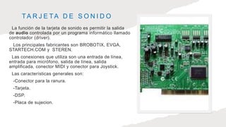 TA R J E TA D E S O N I D O
La función de la tarjeta de sonido es permitir la salida
de audio controlada por un programa informático llamado
controlador (driver).
Los principales fabricantes son BROBOTIX, EVGA,
STARTECH.COM y STEREN.
Las conexiones que utiliza son una entrada de línea,
entrada para micrófono, salida de línea, salida
amplificada, conector MIDI y conector para Joystick.
Las características generales son:
-Conector para la ranura.
-Tarjeta.
-DSP.
-Placa de sujecion.
 