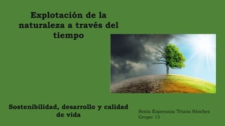 Explotación de la
naturaleza a través del
tiempo
Sostenibilidad, desarrollo y calidad
de vida
Sonia Esperanza Triana Sánchez
Grupo: 13
 