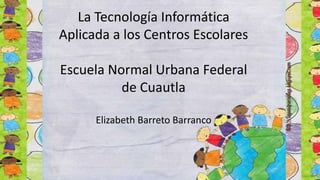 La Tecnología Informática
Aplicada a los Centros Escolares
Escuela Normal Urbana Federal
de Cuautla
Elizabeth Barreto Barranco
 