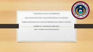 UNIVERSIDAD NACIONAL DE CHIMBORAZO
FACULTAD DE CIENCIAS DE LA EDUCACIÒN HUMANAS Y TECNOLOGIAS
CARRERA PEDAGOGÍA DE LAS CIENCIAS EXPERIMENTALES: QUÍMICA Y BIOLOGÍA
NOMBRE DE LAASIGNATURA: BIOQUIMICA
TEMA : INTERRELACIONES METABOLICAS
 