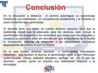 En la educación a distancia el alumno autorregula su aprendizaje
transforma sus habilidades en competencias académicas y el docente es
quien encamina este aprendizaje .
El docente tiene que tomar en cuenta diversos aspectos para que la
plataforma digital sea la adecuada para los alumnos, esto incluye la
planificación del programa y los contenidos que tienen que ser originales y
variados, la estructura debe ser sencilla par que al estudiante se le facilite
la navegación. Además de responder a las necesidades educativas
dependiendo del publico al que va dirigido.
En la web existen diversos recursos o herramientas innovadoras
didácticas que facilitan al alumno el aprendizaje como lo son: Recursos
audio-visuales, videos, software educativo, podcast, etc. con lo que los
alumnos pueden poner en practica sus habilidades respecto a la
tecnología.
 