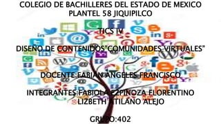 COLEGIO DE BACHILLERES DEL ESTADO DE MEXICO
PLANTEL 58 JIQUIPILCO
TICS IV
DISEÑO DE CONTENIDOS”COMUNIDADES VIRTUALES”
DOCENTE:FABIAN ANGELES FRANCISCO
INTEGRANTES:FABIOLA EZPINOZA FLORENTINO
LIZBETH ATILANO ALEJO
GRUPO:402
 