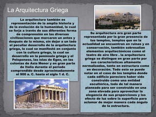 La Arquitectura Griega
La arquitectura también es
representación de la amplia historia y
de la evolución de la humanidad, la cual
se forja a través de sus diferentes forma
de comprensión en las diversas
civilizaciones que marcaron un antes y
después de la misma, sin dejar a un lado
el peculiar desarrollo de la arquitectura
griega, la cual se manifestó en conjunto
con la cultura griega, la cual se
desarrollo en la península griega y el
Peloponeso, las islas de Egeo, en las
colonias de Asia Menor y en gran parte
de Italia durante el periodo
comprendido desde aproximadamente
el 900 a. C. hasta el siglo 1 d. C.
Su arquitectura era gran parte
representada por la gran presencia de
tus templos, templos que en la
actualidad se encuentran en ruinas y en
conservación, también sobresalían
elementos arquitectónicos como el
teatro de aire libre . la arquitectura
griega se distingue en gran parte por
sus características altamente
normalizadas, tanto en estructura como
en decoración. Todo esto se puede
notar en el caso de los templos donde
cada edificio pareciera haber sido
construido como una entidad
escultórica, todo de tal manera
planeado para ser construido en una
zona elevada para aprovechar la
elegancia de sus proporciones y los
efecto de luz sobre la superficie para
aclamar de mejor manera cada ángulo
de la estructura.
 