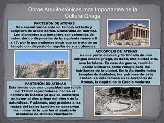 Obras Arquitectónicas mas Importantes de la
Cultura Griega
PARTENÓN DE ATENAS
Nos encontramos ante un templo octásilo y
períptero de orden dórico. Construido en mármol.
Los elementos sustentantes son columnas de
orden dórico dispuestas de la siguiente manera 8
x 17, por lo que podemos decir que se trata de un
templo con disposición regular de sus columnas.
PARTENÓN DE ATENAS
Este teatro con una capacidad que ronda
los 17.000 espectadores, recibe el
nombre de Dioniso ya que se construyó
en honor al dios griego del vino y de la
naturaleza. Y además, muy próximo a los
restos del teatro también se conservan
las ruinas de lo que fue el santuario
ateniense de Dioniso Eleutheros.
ACRÓPOLIS DE ATENAS
es una parte elevada y fortificada de una
antigua ciudad griega, es decir, una ciudad alta,
una fortaleza. En caso de guerra, también
podría utilizarse como refugio para los
habitantes de la ciudad. En la Acrópolis había
templos de deidades, los patrones de esta
ciudad. La más famosa es la Acrópolis de
Atenas, la capital de la Grecia moderna.
 