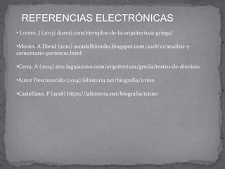 REFERENCIAS ELECTRÓNICAS
• Loreto. J (2013) durmi.com/ejemplos-de-la-arquitectura-griega/
•Morán. A David (2010) seordelbiombo.blogspot.com/2018/10/analisis-y-
comentario-partenon.html
•Cerra. A (2014) arte.laguia2000.com/arquitectura/grecia/teatro-de-dionisio
•Autor Desconocido (2014) lahistoria.net/biografia/ictino
•Castellano. P (2018) https://lahistoria.net/biografia/ictino
 