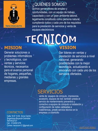 .
MISION
Generar soluciones a
problemas informáticos
y tecnológicos, con
ventas y servicios
técnicos, necesarios
para el avance personal
de hogares, pequeñas,
medianas y grandes
empresas.
VISION
Ser lideres en ventas y
prestación de servicios a nivel
nacional, generando
posibilidades con la mejor
tecnología, actualizando e
innovando con cada uno de los
servicios ofertados.
CONTACTOS
Calle 18 # 13-54 Zona Centro
Sogamoso-Boyacá-Colombia
Telf:4432727
Cel.: 3124561276
Correo: tecnicom12 @gmail.com
¿QUIÉNES SOMOS?
Somos generadores de empleo y
oportunidades, con un equipo de trabajo
capacitado y con un gran ambiente laboral,
legalmente constituido como persona natural,
cumpliendo todos y cada uno de los requisitos
para la prestación de servicios y venta de
equipos electrónicos
SERVICIOS
venta de: equipos de cómputo, impresoras,
accesorio, equipos de red; también presta el
servicio de mantenimiento preventivo y
correctivo a equipos de cómputo e instalación y
configuración de redes cableadas e
inalámbricas, presta servicio técnico en la
empresa y a domicilio
ANTONIO PEREZ
 