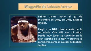 LeBron James nació el 30 de
Diciembre de 1984, en Ohio, Estados
Unidos.
Llegó a la NBA directamente de la
secundaria Oak Hill, con 18 años.
Desde muy joven se convirtió en la
gran estrella de la NBA y algunos lo
consideran como el sucesor de Michael
Jordan.
 