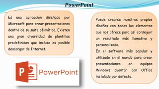Es una aplicación diseñada por
Microsoft para crear presentaciones
dentro de su suite ofimática. Existen
una gran diversidad de plantillas
predefinidas que incluso es posible
descargar de Internet.
PowerPoint
Puede crearse nuestros propios
diseños con todos los elementos
que nos ofrece para así conseguir
un resultado más llamativo y
personalizado.
Es el software más popular y
utilizado en el mundo para crear
presentaciones en equipos
Windows cuentan con Office
instalado por defecto.
 