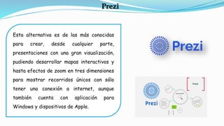 Esta alternativa es de las más conocidas
para crear, desde cualquier parte,
presentaciones con una gran visualización,
pudiendo desarrollar mapas interactivos y
hasta efectos de zoom en tres dimensiones
para mostrar recorridos únicos con sólo
tener una conexión a internet, aunque
también cuenta con aplicación para
Windows y dispositivos de Apple.
Prezi
 