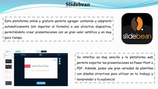 Esta plataforma online y gratuita permite agregar contenido y adaptarlo
automáticamente (sin importar el formato) a una atractiva diapositiva,
permitiéndote crear presentaciones con un gran valor estético y en muy
poco tiempo.
Slidebean
Su interfaz es muy sencilla y la plataforma web
permite exportar las presentaciones en Power Point o
PDF. Además, posee una gran variedad de plantillas
con diseños atractivos para utilizar en tu trabajo y
¡sorprender a tu audiencia!
 