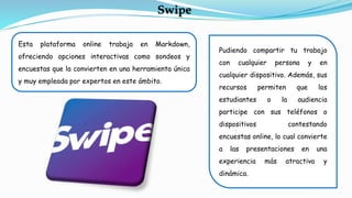 Esta plataforma online trabaja en Markdown,
ofreciendo opciones interactivas como sondeos y
encuestas que la convierten en una herramienta única
y muy empleada por expertos en este ámbito.
Swipe
Pudiendo compartir tu trabajo
con cualquier persona y en
cualquier dispositivo. Además, sus
recursos permiten que los
estudiantes o la audiencia
participe con sus teléfonos o
dispositivos contestando
encuestas online, lo cual convierte
a las presentaciones en una
experiencia más atractiva y
dinámica.
 