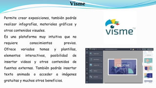 Permite crear exposiciones, también podrás
realizar infografías, materiales gráficos y
otros contenidos visuales.
Es una plataforma muy intuitiva que no
requiere conocimientos previos.
Ofrece variados temas y plantillas,
elementos interactivos, posibilidad de
insertar videos y otros contenidos de
fuentes externas. También podrás insertar
texto animado o acceder a imágenes
gratuitas y muchos otros beneficios.
Visme
 