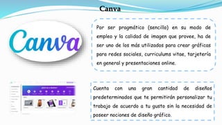 Por ser pragmático (sencillo) en su modo de
empleo y la calidad de imagen que provee, ha de
ser uno de los más utilizados para crear gráficas
para redes sociales, curriculums vitae, tarjetería
en general y presentaciones online.
Canva
Cuenta con una gran cantidad de diseños
predeterminados que te permitirán personalizar tu
trabajo de acuerdo a tu gusto sin la necesidad de
poseer nociones de diseño gráfico.
 