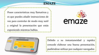 Posee características muy llamativas y
es que puedes añadir instrucciones de
voz para controlar de modo muy sutil
y original la presentación que estás
exponiendo mientras hablas.
EMAZE
Debido a su instantaneidad y rapidez
concede elaborar una buena presentación,
pudiéndose utilizar por cualquier navegador.
 