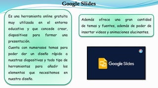 Además ofrece una gran cantidad
de temas y fuentes, además de poder de
insertar videos y animaciones alucinantes.
Google Slides
Es una herramienta online gratuita
muy utilizada en el entorno
educativo y que concede crear,
diapositivas para formar una
presentación.
Cuenta con numerosos temas para
poder dar un diseño rápido a
nuestras diapositivas y todo tipo de
herramientas para añadir los
elementos que necesitemos en
nuestro diseño.
 