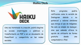 Este programa podría
calificarse como la versión de
Instagram debido a su
potencial y valores similares
que otorga al uso de imágenes.
No solo es simple de manejar,
sino que además ofrece la
opción de utilizarlo de forma
gratuita desde una
computadora o iPad.
Una vez terminada tu creación, podrá elegirse
su acceso (restringido o público) y
transformarlo en PDF o en un documento de
PowerPoint y, compartirla en las redes
sociales.
Haiku Deck
 
