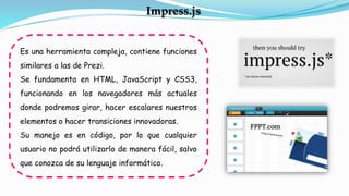 Es una herramienta compleja, contiene funciones
similares a las de Prezi.
Se fundamenta en HTML, JavaScript y CSS3,
funcionando en los navegadores más actuales
donde podremos girar, hacer escalares nuestros
elementos o hacer transiciones innovadoras.
Su manejo es en código, por lo que cualquier
usuario no podrá utilizarlo de manera fácil, salvo
que conozca de su lenguaje informático.
Impress.js
 
