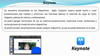 Se encuentra preinstalada en los dispositivos Apple. Cualquier usuario puede usarla y crear
presentaciones muy visuales y atractivas, son funciones básicas: la inserción de cajas de texto,
imágenes, paletas de colores y redimensiones.
Se podrá agregar narraciones de voz en vuestras presentaciones, numerosos iconos, animaciones y
varias opciones de transición entre diapositivas.
Se podrá acceder una presentación desde cualquier dispositivo, ya que se puede almacenar en la nube.
Keynote
 
