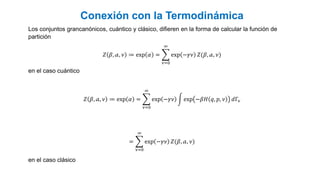 Conexión con la Termodinámica
Los conjuntos grancanónicos, cuántico y clásico, difieren en la forma de calcular la función de
partición
𝑍 𝛽, 𝒶, 𝜈 ≔ exp 𝛼 =
𝜈=0
∞
exp −𝛾𝜈 𝑍(𝛽, 𝒶, 𝜈)
en el caso cuántico
𝑍 𝛽, 𝒶, 𝜈 ≔ exp 𝛼 =
𝜈=0
∞
exp −𝛾𝜈 exp −𝛽𝐻 𝑞, 𝑝, 𝜈 𝑑Γ𝜈
=
𝜈=0
∞
exp −𝛾𝜈 𝑍(𝛽, 𝒶, 𝜈)
en el caso clásico
 
