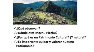 ¿Qué observan?
¿Dónde está Machu Picchu?
¿Por qué es un Patrimonio Cultural? ¿Y natural?
¿Es importante cuidar y valorar nuestro
Patrimonio?
 