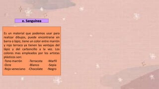 e. Sanguínea
Es un material que podemos usar para
realizar dibujos, puede encontrarse en
barra o lápiz, tiene un color entre marrón
y rojo terraco ya tienen las ventajas del
lápiz y del carboncillo a la vez. Los
colores mas empleados por los artistas
plásticos son:
-Tono marrón -Terracota -Marfil
-Ocre -Blanco -Sepia
-Rojo veneciano -Chocolate -Negro
 