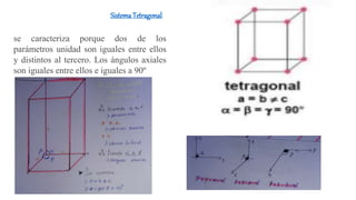 SistemaTetragonal:
se caracteriza porque dos de los
parámetros unidad son iguales entre ellos
y distintos al tercero. Los ángulos axiales
son iguales entre ellos e iguales a 90º
 